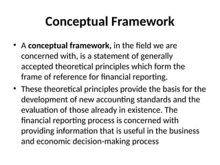 Conceptual Framework
• A conceptual framework, in the field we are
concerned with, is a statement of generally
accepted theoretical principles which form the
frame of reference for financial reporting.
• These theoretical principles provide the basis for the
development of new accounting standards and the
evaluation of those already in existence. The
financial reporting process is concerned with
providing information that is useful in the business
and economic decision-making process
 