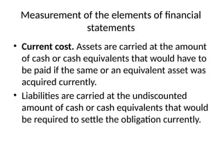 Measurement of the elements of financial
statements
• Current cost. Assets are carried at the amount
of cash or cash equivalents that would have to
be paid if the same or an equivalent asset was
acquired currently.
• Liabilities are carried at the undiscounted
amount of cash or cash equivalents that would
be required to settle the obligation currently.
 