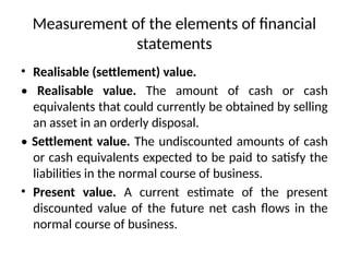 Measurement of the elements of financial
statements
• Realisable (settlement) value.
• Realisable value. The amount of cash or cash
equivalents that could currently be obtained by selling
an asset in an orderly disposal.
• Settlement value. The undiscounted amounts of cash
or cash equivalents expected to be paid to satisfy the
liabilities in the normal course of business.
• Present value. A current estimate of the present
discounted value of the future net cash flows in the
normal course of business.
 