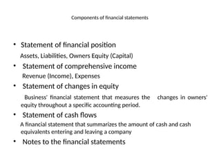 Components of financial statements
• Statement of financial position
Assets, Liabilities, Owners Equity (Capital)
• Statement of comprehensive income
Revenue (Income), Expenses
• Statement of changes in equity
Business' financial statement that measures the changes in owners'
equity throughout a specific accounting period.
• Statement of cash flows
A financial statement that summarizes the amount of cash and cash
equivalents entering and leaving a company
• Notes to the financial statements
 