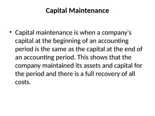 Capital Maintenance
• Capital maintenance is when a company's
capital at the beginning of an accounting
period is the same as the capital at the end of
an accounting period. This shows that the
company maintained its assets and capital for
the period and there is a full recovery of all
costs.
 