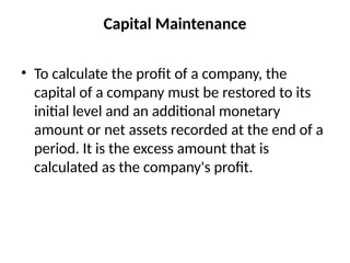 Capital Maintenance
• To calculate the profit of a company, the
capital of a company must be restored to its
initial level and an additional monetary
amount or net assets recorded at the end of a
period. It is the excess amount that is
calculated as the company's profit.
 