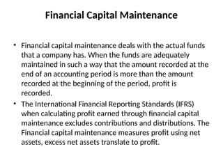 Financial Capital Maintenance
• Financial capital maintenance deals with the actual funds
that a company has. When the funds are adequately
maintained in such a way that the amount recorded at the
end of an accounting period is more than the amount
recorded at the beginning of the period, profit is
recorded.
• The International Financial Reporting Standards (IFRS)
when calculating profit earned through financial capital
maintenance excludes contributions and distributions. The
Financial capital maintenance measures profit using net
assets, excess net assets translate to profit.
 