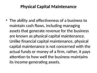 Physical Capital Maintenance
• The ability and effectiveness of a business to
maintain cash flows, including managing
assets that generate revenue for the business
are known as physical capital maintenance.
Unlike financial capital maintenance, physical
capital maintenance is not concerned with the
actual funds or money of a firm, rather, it pays
attention to how well the business maintains
its income-generating assets.
 