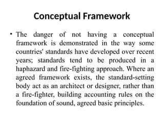 Conceptual Framework
• The danger of not having a conceptual
framework is demonstrated in the way some
countries' standards have developed over recent
years; standards tend to be produced in a
haphazard and fire-fighting approach. Where an
agreed framework exists, the standard-setting
body act as an architect or designer, rather than
a fire-fighter, building accounting rules on the
foundation of sound, agreed basic principles.
 