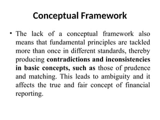 Conceptual Framework
• The lack of a conceptual framework also
means that fundamental principles are tackled
more than once in different standards, thereby
producing contradictions and inconsistencies
in basic concepts, such as those of prudence
and matching. This leads to ambiguity and it
affects the true and fair concept of financial
reporting.
 