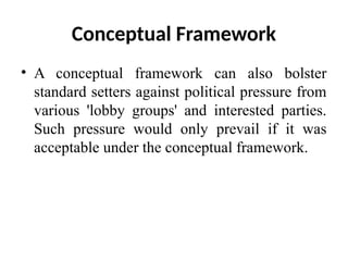 Conceptual Framework
• A conceptual framework can also bolster
standard setters against political pressure from
various 'lobby groups' and interested parties.
Such pressure would only prevail if it was
acceptable under the conceptual framework.
 