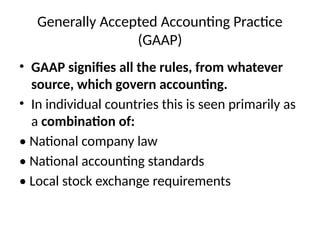 Generally Accepted Accounting Practice
(GAAP)
• GAAP signifies all the rules, from whatever
source, which govern accounting.
• In individual countries this is seen primarily as
a combination of:
• National company law
• National accounting standards
• Local stock exchange requirements
 