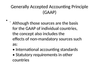 Generally Accepted Accounting Principle
(GAAP)
• .
Although those sources are the basis
for the GAAP of individual countries,
the concept also includes the
effects of non-mandatory sources such
as:
• International accounting standards
• Statutory requirements in other
countries
 