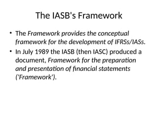 The IASB's Framework
• The Framework provides the conceptual
framework for the development of IFRSs/IASs.
• In July 1989 the IASB (then IASC) produced a
document, Framework for the preparation
and presentation of financial statements
('Framework').
 