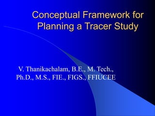 Conceptual Framework for
Planning a Tracer Study
V. Thanikachalam, B.E., M. Tech.,
Ph.D., M.S., FIE., FIGS., FFIUCEE
 