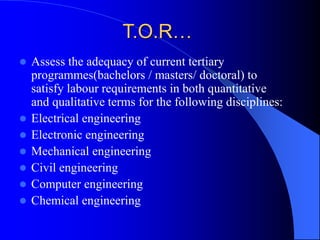 T.O.R…
 Assess the adequacy of current tertiary
programmes(bachelors / masters/ doctoral) to
satisfy labour requirements in both quantitative
and qualitative terms for the following disciplines:
 Electrical engineering
 Electronic engineering
 Mechanical engineering
 Civil engineering
 Computer engineering
 Chemical engineering
 
