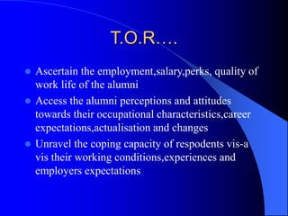 T.O.R….
 Ascertain the employment,salary,perks, quality of
work life of the alumni
 Access the alumni perceptions and attitudes
towards their occupational characteristics,career
expectations,actualisation and changes
 Unravel the coping capacity of respodents vis-a
vis their working conditions,experiences and
employers expectations
 