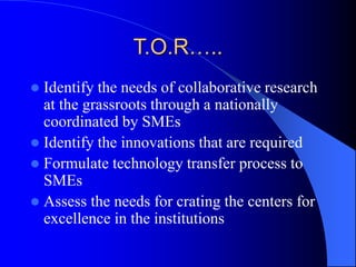 T.O.R…..
 Identify the needs of collaborative research
at the grassroots through a nationally
coordinated by SMEs
 Identify the innovations that are required
 Formulate technology transfer process to
SMEs
 Assess the needs for crating the centers for
excellence in the institutions
 