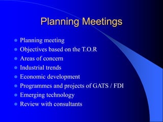 Planning Meetings
 Planning meeting
 Objectives based on the T.O.R
 Areas of concern
 Industrial trends
 Economic development
 Programmes and projects of GATS / FDI
 Emerging technology
 Review with consultants
 