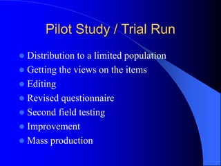 Pilot Study / Trial Run
 Distribution to a limited population
 Getting the views on the items
 Editing
 Revised questionnaire
 Second field testing
 Improvement
 Mass production
 