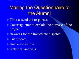 Mailing the Questionnaire to
the Alumni
 Time to send the responses
 Covering letter to explain the purpose of the
project
 Rewards for the immediate dispatch
 Cut off date
 Data codification
 Statistical analysis
 