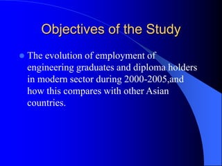 Objectives of the Study
 The evolution of employment of
engineering graduates and diploma holders
in modern sector during 2000-2005,and
how this compares with other Asian
countries.
 