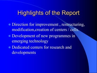 Highlights of the Report
 Direction for improvement , restructuring,
modification,creation of centers / cells.
 Development of new programmes in
emerging technology
 Dedicated centers for research and
developments
 