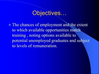 Objectives…
 The chances of employment and the extent
to which available opportunities match
training , noting options available to
potential unemployed graduates and subject
to levels of remuneration.
 