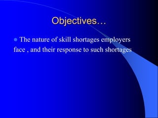 Objectives…
 The nature of skill shortages employers
face , and their response to such shortages
 