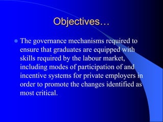 Objectives…
 The governance mechanisms required to
ensure that graduates are equipped with
skills required by the labour market,
including modes of participation of and
incentive systems for private employers in
order to promote the changes identified as
most critical.
 