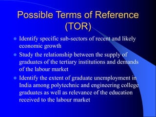 Possible Terms of Reference
(TOR)
 Identify specific sub-sectors of recent and likely
economic growth
 Study the relationship between the supply of
graduates of the tertiary institutions and demands
of the labour market
 Identify the extent of graduate unemployment in
India among polytechnic and engineering college
graduates as well as relevance of the education
received to the labour market
 