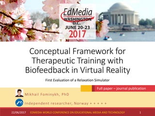 Conceptual Framework for
Therapeutic Training with
Biofeedback in Virtual Reality
Mikhail Fominykh, PhD
Independent researcher, Norway + + + + +
22/06/2017 1
First Evaluation of a Relaxation Simulator
Full paper – journal publication
EDMEDIA WORLD CONFERENCE ON EDUCATIONAL MEDIA AND TECHNOLOGY
 