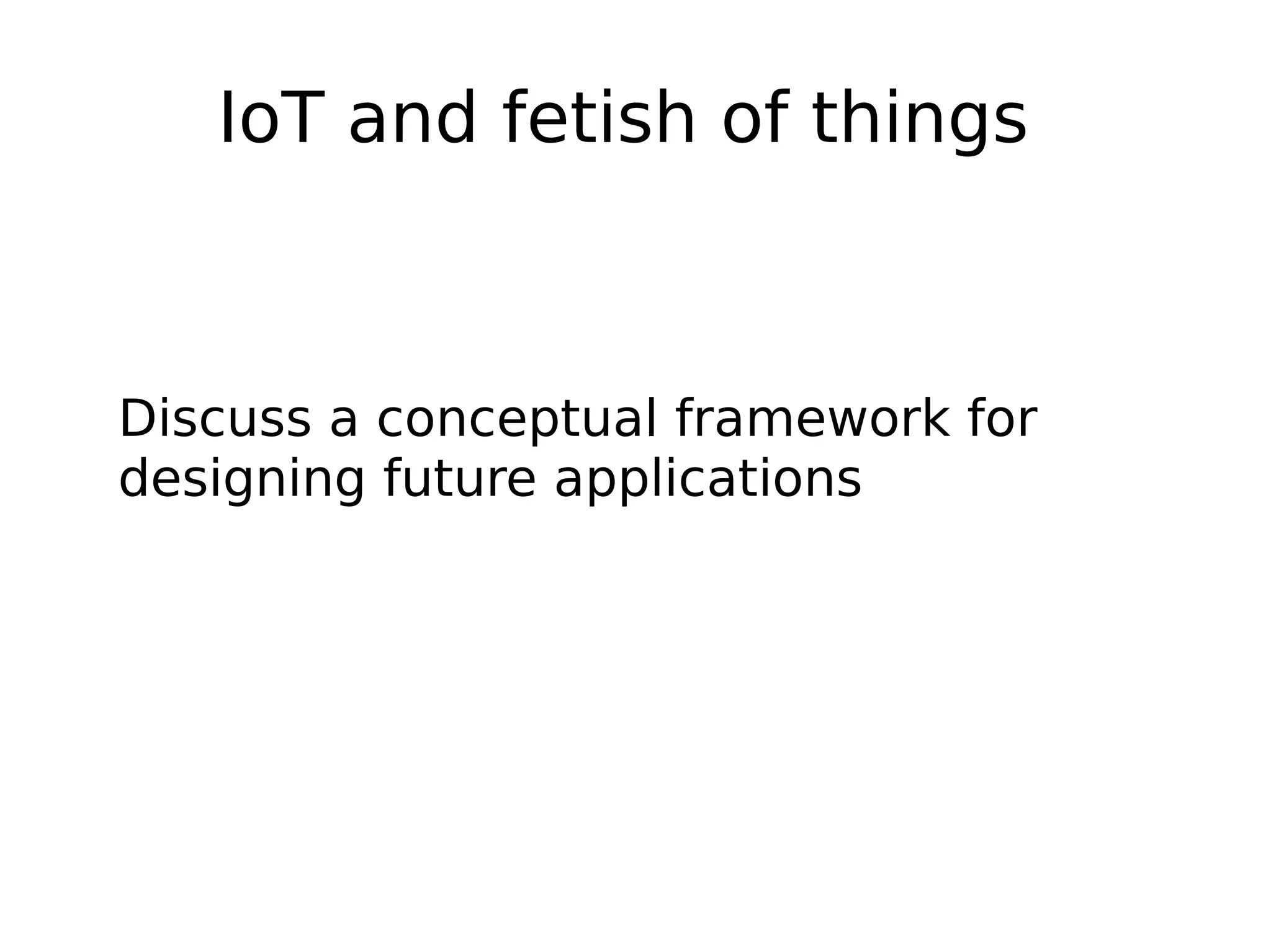 IoT and fetish of things
Discuss a conceptual framework for
designing future applications
 