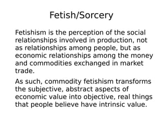 Fetish/Sorcery
Fetishism is the perception of the social
relationships involved in production, not
as relationships among people, but as
economic relationships among the money
and commodities exchanged in market
trade.
As such, commodity fetishism transforms
the subjective, abstract aspects of
economic value into objective, real things
that people believe have intrinsic value.
 