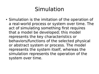 Simulation
● Simulation is the imitation of the operation of
a real-world process or system over time. The
act of simulating something first requires
that a model be developed; this model
represents the key characteristics or
behaviors/functions of the selected physical
or abstract system or process. The model
represents the system itself, whereas the
simulation represents the operation of the
system over time.
 