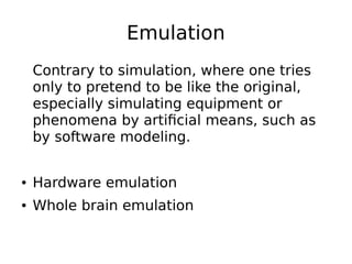 Emulation
Contrary to simulation, where one tries
only to pretend to be like the original,
especially simulating equipment or
phenomena by artificial means, such as
by software modeling.
● Hardware emulation
● Whole brain emulation
 