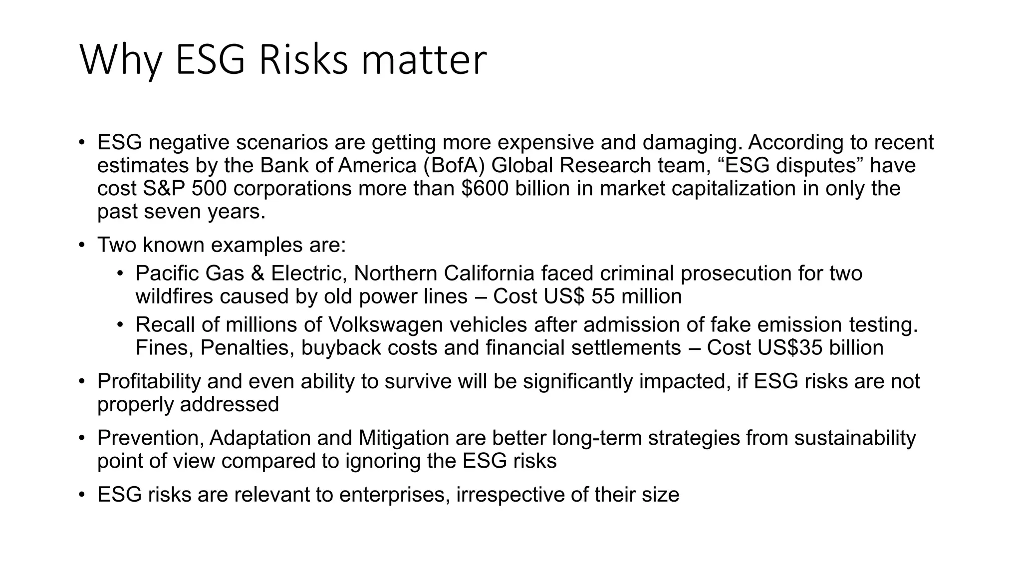 Why ESG Risks matter
• ESG negative scenarios are getting more expensive and damaging. According to recent
estimates by the Bank of America (BofA) Global Research team, “ESG disputes” have
cost S&P 500 corporations more than $600 billion in market capitalization in only the
past seven years.
• Two known examples are:
• Pacific Gas & Electric, Northern California faced criminal prosecution for two
wildfires caused by old power lines – Cost US$ 55 million
• Recall of millions of Volkswagen vehicles after admission of fake emission testing.
Fines, Penalties, buyback costs and financial settlements – Cost US$35 billion
• Profitability and even ability to survive will be significantly impacted, if ESG risks are not
properly addressed
• Prevention, Adaptation and Mitigation are better long-term strategies from sustainability
point of view compared to ignoring the ESG risks
• ESG risks are relevant to enterprises, irrespective of their size
 