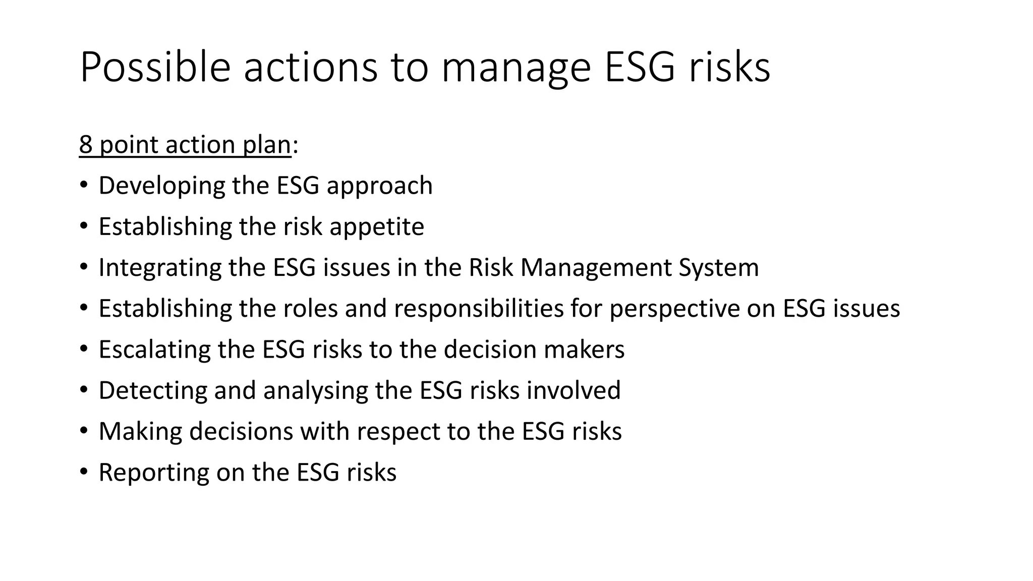 Possible actions to manage ESG risks
8 point action plan:
• Developing the ESG approach
• Establishing the risk appetite
• Integrating the ESG issues in the Risk Management System
• Establishing the roles and responsibilities for perspective on ESG issues
• Escalating the ESG risks to the decision makers
• Detecting and analysing the ESG risks involved
• Making decisions with respect to the ESG risks
• Reporting on the ESG risks
 