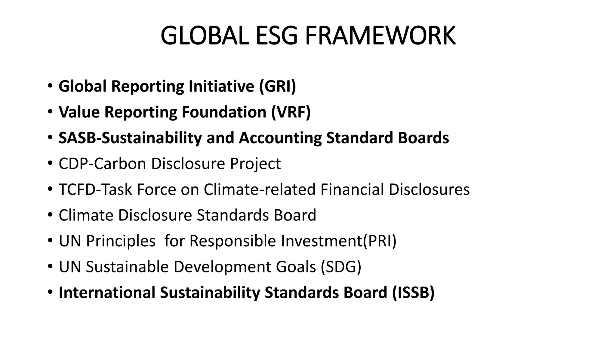 GLOBAL ESG FRAMEWORK
• Global Reporting Initiative (GRI)
• Value Reporting Foundation (VRF)
• SASB-Sustainability and Accounting Standard Boards
• CDP-Carbon Disclosure Project
• TCFD-Task Force on Climate-related Financial Disclosures
• Climate Disclosure Standards Board
• UN Principles for Responsible Investment(PRI)
• UN Sustainable Development Goals (SDG)
• International Sustainability Standards Board (ISSB)
 