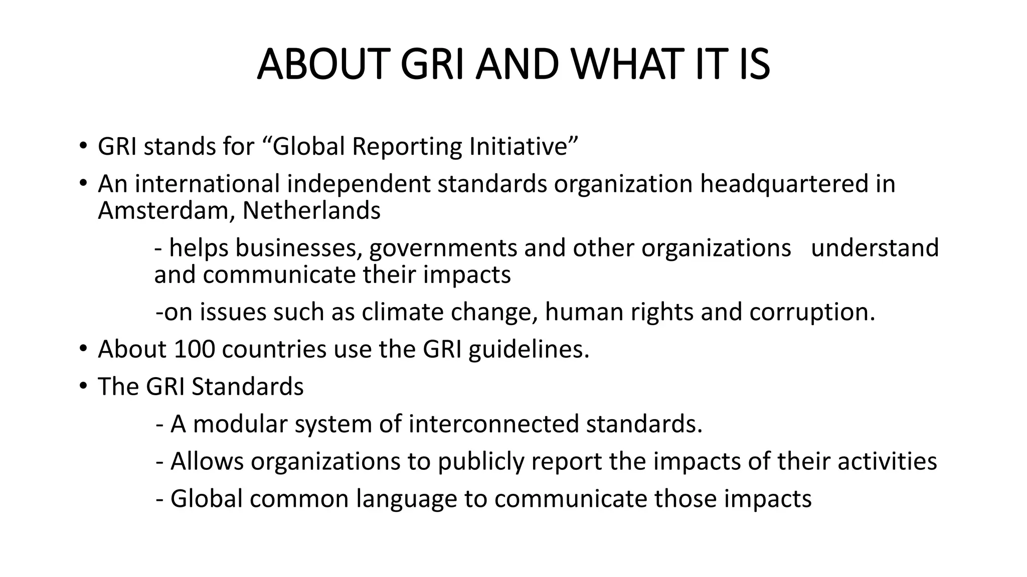 ABOUT GRI AND WHAT IT IS
• GRI stands for “Global Reporting Initiative”
• An international independent standards organization headquartered in
Amsterdam, Netherlands
- helps businesses, governments and other organizations understand
and communicate their impacts
-on issues such as climate change, human rights and corruption.
• About 100 countries use the GRI guidelines.
• The GRI Standards
- A modular system of interconnected standards.
- Allows organizations to publicly report the impacts of their activities
- Global common language to communicate those impacts
 