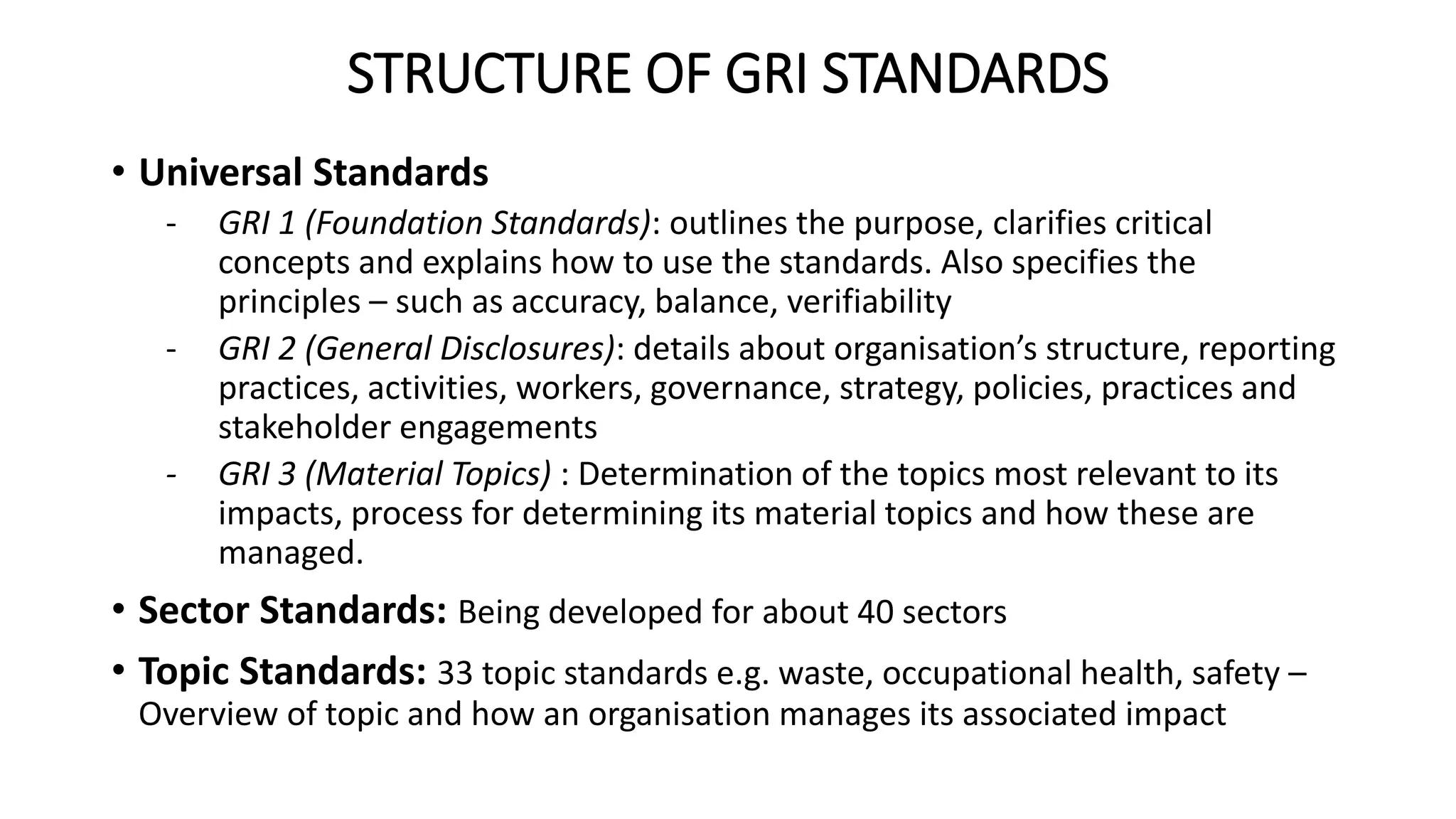 STRUCTURE OF GRI STANDARDS
• Universal Standards
- GRI 1 (Foundation Standards): outlines the purpose, clarifies critical
concepts and explains how to use the standards. Also specifies the
principles – such as accuracy, balance, verifiability
- GRI 2 (General Disclosures): details about organisation’s structure, reporting
practices, activities, workers, governance, strategy, policies, practices and
stakeholder engagements
- GRI 3 (Material Topics) : Determination of the topics most relevant to its
impacts, process for determining its material topics and how these are
managed.
• Sector Standards: Being developed for about 40 sectors
• Topic Standards: 33 topic standards e.g. waste, occupational health, safety –
Overview of topic and how an organisation manages its associated impact
 