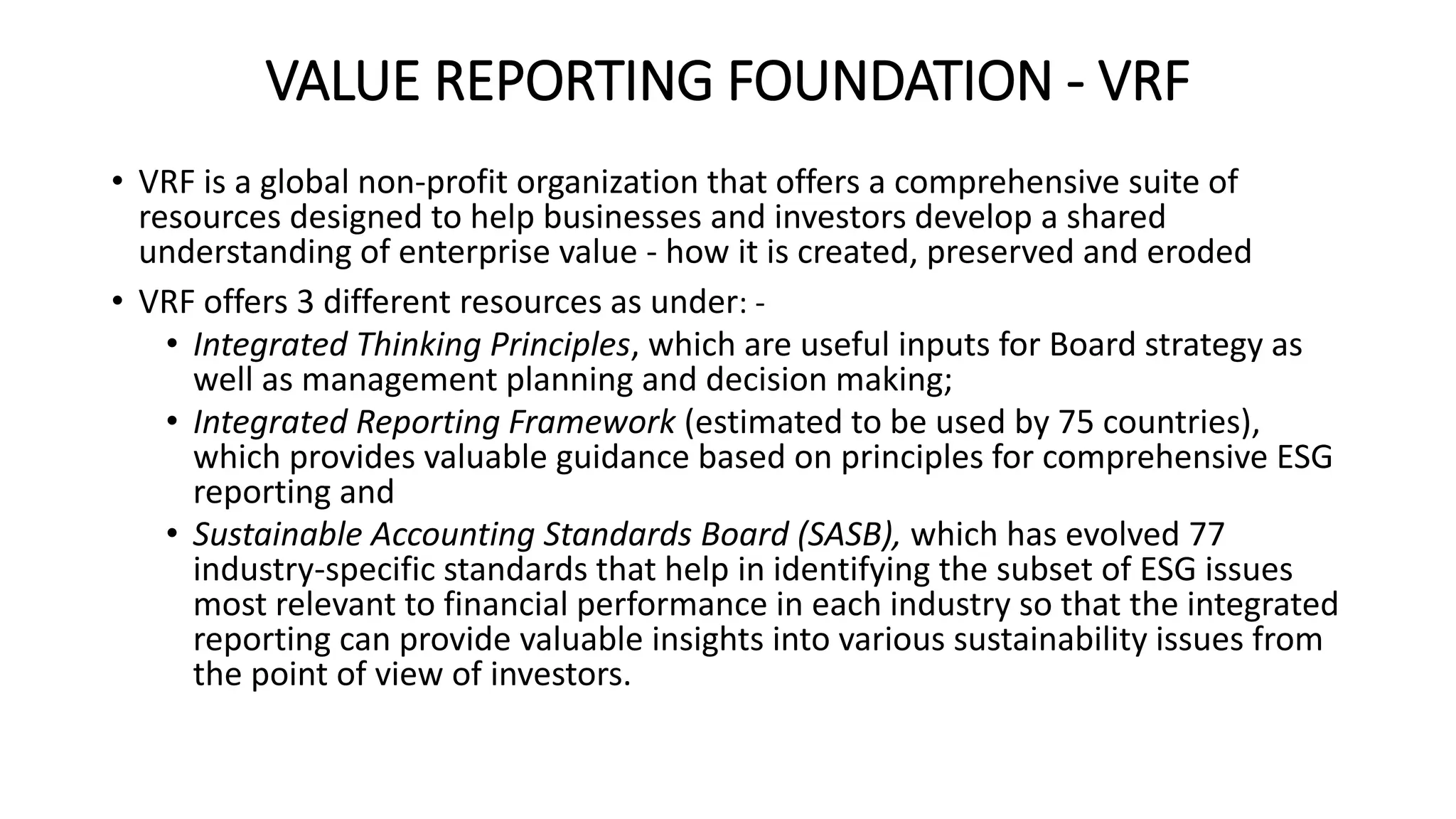 VALUE REPORTING FOUNDATION - VRF
• VRF is a global non-profit organization that offers a comprehensive suite of
resources designed to help businesses and investors develop a shared
understanding of enterprise value - how it is created, preserved and eroded
• VRF offers 3 different resources as under: -
• Integrated Thinking Principles, which are useful inputs for Board strategy as
well as management planning and decision making;
• Integrated Reporting Framework (estimated to be used by 75 countries),
which provides valuable guidance based on principles for comprehensive ESG
reporting and
• Sustainable Accounting Standards Board (SASB), which has evolved 77
industry-specific standards that help in identifying the subset of ESG issues
most relevant to financial performance in each industry so that the integrated
reporting can provide valuable insights into various sustainability issues from
the point of view of investors.
 