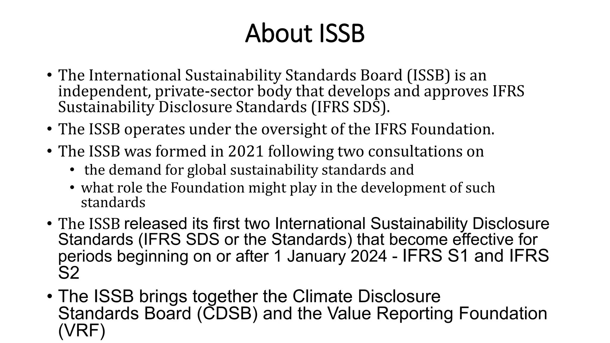 About ISSB
• The International Sustainability Standards Board (ISSB) is an
independent, private-sector body that develops and approves IFRS
Sustainability Disclosure Standards (IFRS SDS).
• The ISSB operates under the oversight of the IFRS Foundation.
• The ISSB was formed in 2021 following two consultations on
• the demand for global sustainability standards and
• what role the Foundation might play in the development of such
standards
• The ISSB released its first two International Sustainability Disclosure
Standards (IFRS SDS or the Standards) that become effective for
periods beginning on or after 1 January 2024 - IFRS S1 and IFRS
S2
• The ISSB brings together the Climate Disclosure
Standards Board (CDSB) and the Value Reporting Foundation
(VRF)
 