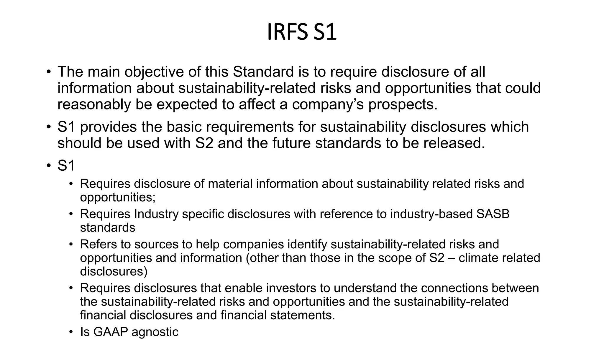 IRFS S1
• The main objective of this Standard is to require disclosure of all
information about sustainability-related risks and opportunities that could
reasonably be expected to affect a company’s prospects.
• S1 provides the basic requirements for sustainability disclosures which
should be used with S2 and the future standards to be released.
• S1
• Requires disclosure of material information about sustainability related risks and
opportunities;
• Requires Industry specific disclosures with reference to industry-based SASB
standards
• Refers to sources to help companies identify sustainability-related risks and
opportunities and information (other than those in the scope of S2 – climate related
disclosures)
• Requires disclosures that enable investors to understand the connections between
the sustainability-related risks and opportunities and the sustainability-related
financial disclosures and financial statements.
• Is GAAP agnostic
 