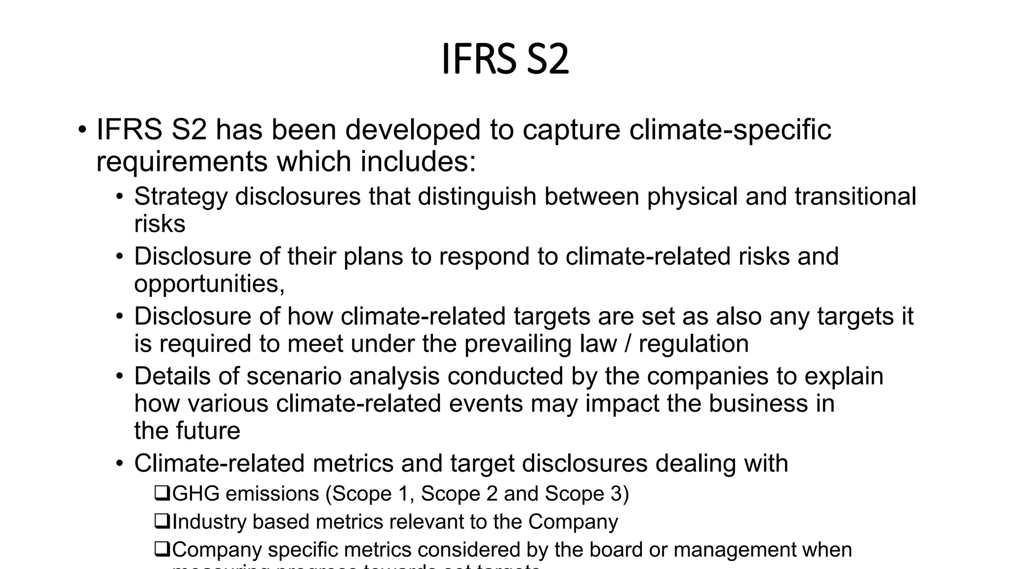 IFRS S2
• IFRS S2 has been developed to capture climate-specific
requirements which includes:
• Strategy disclosures that distinguish between physical and transitional
risks
• Disclosure of their plans to respond to climate-related risks and
opportunities,
• Disclosure of how climate-related targets are set as also any targets it
is required to meet under the prevailing law / regulation
• Details of scenario analysis conducted by the companies to explain
how various climate-related events may impact the business in
the future
• Climate-related metrics and target disclosures dealing with
GHG emissions (Scope 1, Scope 2 and Scope 3)
Industry based metrics relevant to the Company
Company specific metrics considered by the board or management when
 