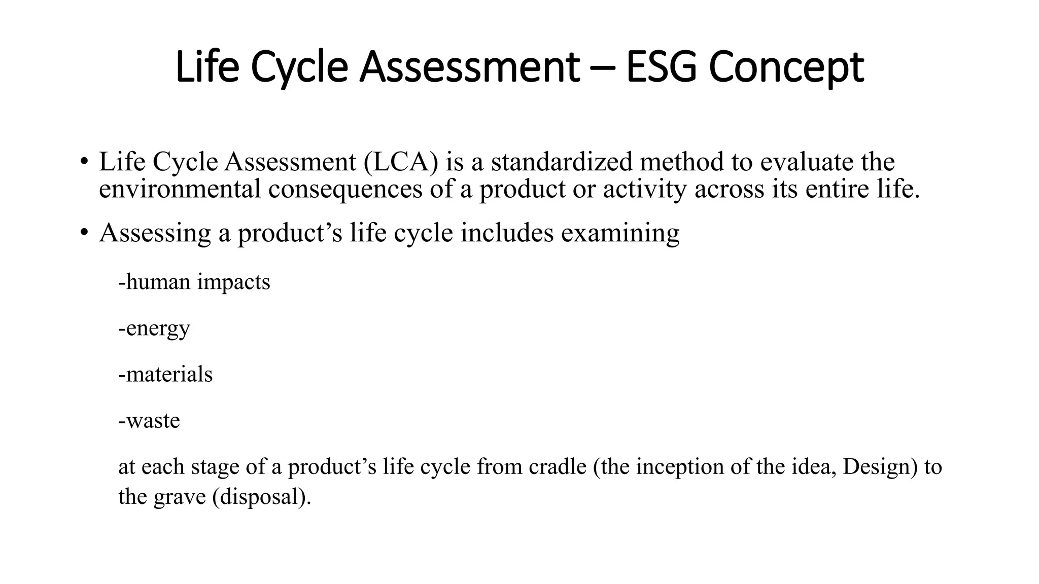Life Cycle Assessment – ESG Concept
• Life Cycle Assessment (LCA) is a standardized method to evaluate the
environmental consequences of a product or activity across its entire life.
• Assessing a product’s life cycle includes examining
-human impacts
-energy
-materials
-waste
at each stage of a product’s life cycle from cradle (the inception of the idea, Design) to
the grave (disposal).
 