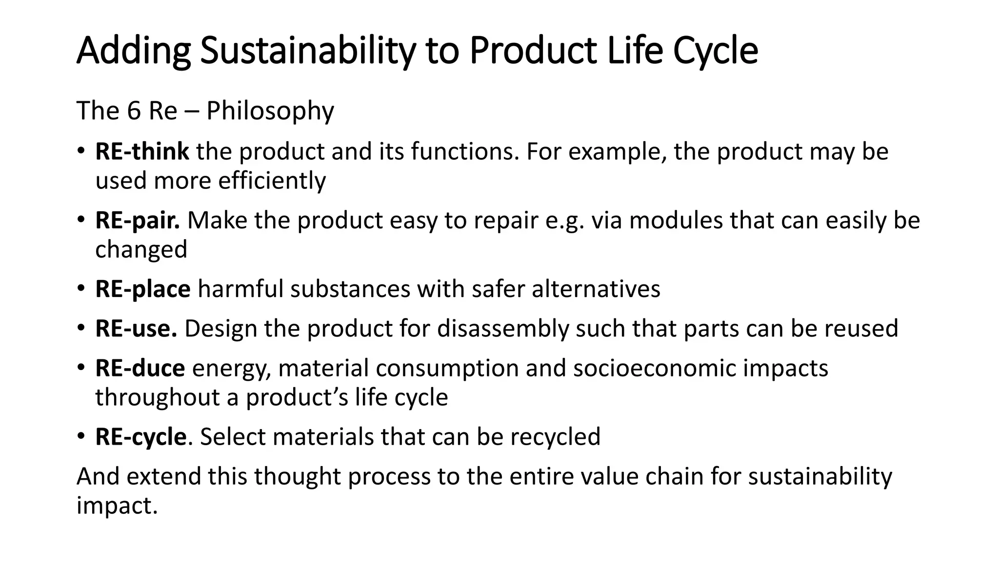 Adding Sustainability to Product Life Cycle
The 6 Re – Philosophy
• RE-think the product and its functions. For example, the product may be
used more efficiently
• RE-pair. Make the product easy to repair e.g. via modules that can easily be
changed
• RE-place harmful substances with safer alternatives
• RE-use. Design the product for disassembly such that parts can be reused
• RE-duce energy, material consumption and socioeconomic impacts
throughout a product’s life cycle
• RE-cycle. Select materials that can be recycled
And extend this thought process to the entire value chain for sustainability
impact.
 