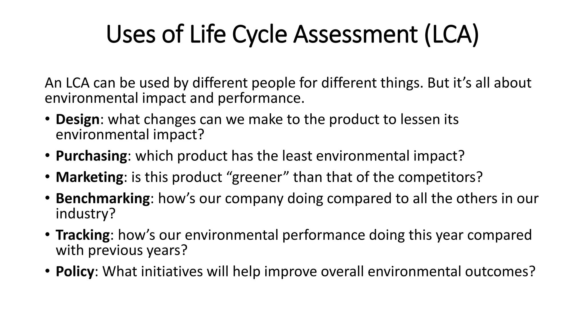 Uses of Life Cycle Assessment (LCA)
An LCA can be used by different people for different things. But it’s all about
environmental impact and performance.
• Design: what changes can we make to the product to lessen its
environmental impact?
• Purchasing: which product has the least environmental impact?
• Marketing: is this product “greener” than that of the competitors?
• Benchmarking: how’s our company doing compared to all the others in our
industry?
• Tracking: how’s our environmental performance doing this year compared
with previous years?
• Policy: What initiatives will help improve overall environmental outcomes?
 