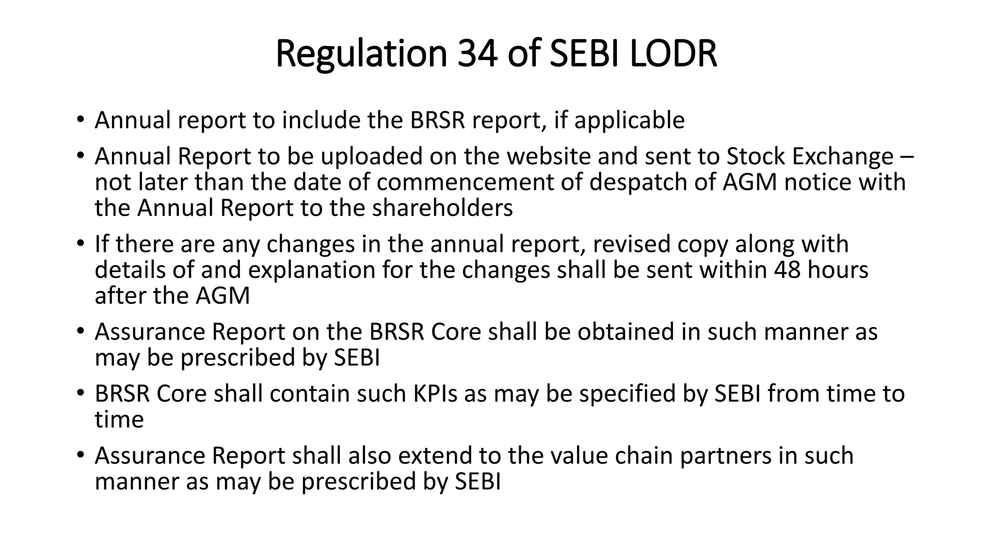 Regulation 34 of SEBI LODR
• Annual report to include the BRSR report, if applicable
• Annual Report to be uploaded on the website and sent to Stock Exchange –
not later than the date of commencement of despatch of AGM notice with
the Annual Report to the shareholders
• If there are any changes in the annual report, revised copy along with
details of and explanation for the changes shall be sent within 48 hours
after the AGM
• Assurance Report on the BRSR Core shall be obtained in such manner as
may be prescribed by SEBI
• BRSR Core shall contain such KPIs as may be specified by SEBI from time to
time
• Assurance Report shall also extend to the value chain partners in such
manner as may be prescribed by SEBI
 