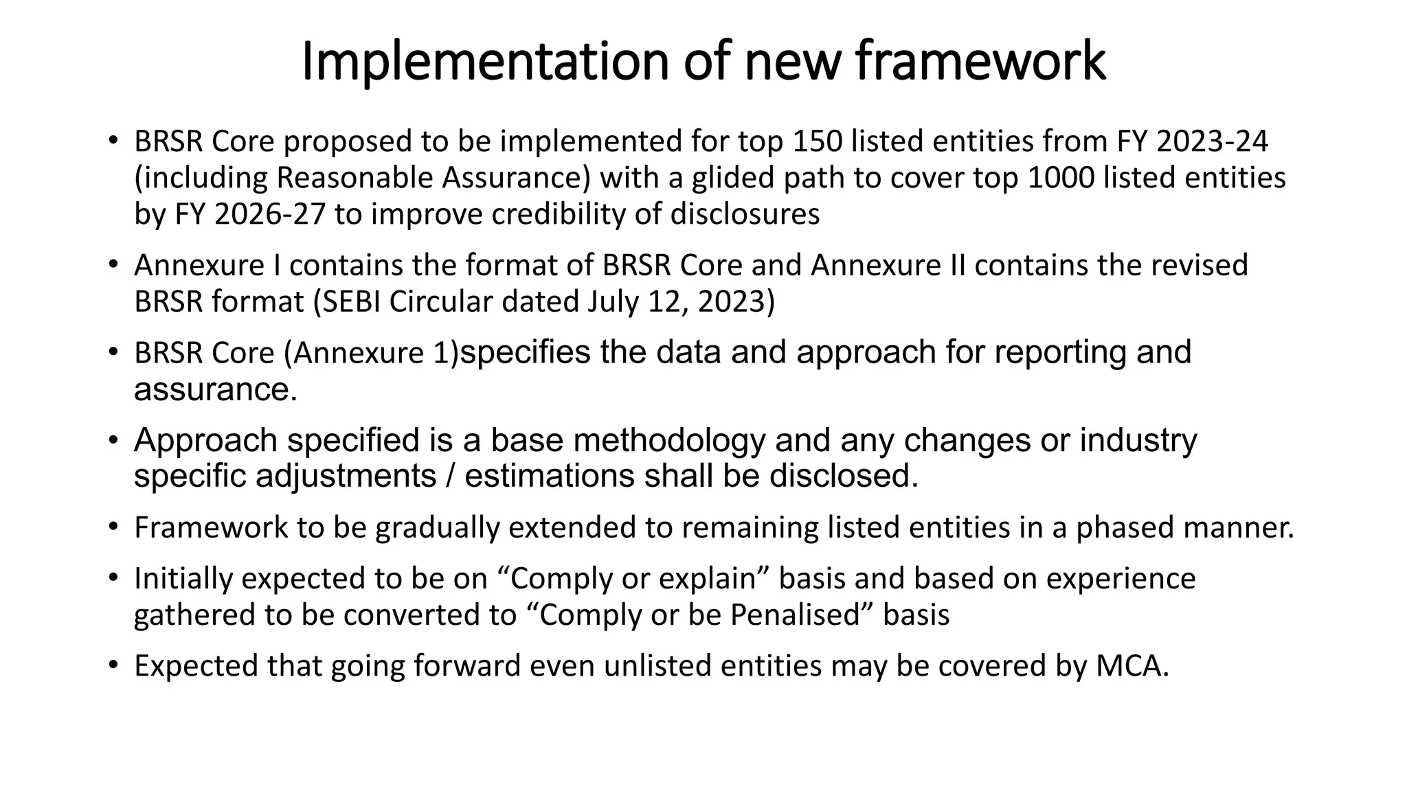 Implementation of new framework
• BRSR Core proposed to be implemented for top 150 listed entities from FY 2023-24
(including Reasonable Assurance) with a glided path to cover top 1000 listed entities
by FY 2026-27 to improve credibility of disclosures
• Annexure I contains the format of BRSR Core and Annexure II contains the revised
BRSR format (SEBI Circular dated July 12, 2023)
• BRSR Core (Annexure 1)specifies the data and approach for reporting and
assurance.
• Approach specified is a base methodology and any changes or industry
specific adjustments / estimations shall be disclosed.
• Framework to be gradually extended to remaining listed entities in a phased manner.
• Initially expected to be on “Comply or explain” basis and based on experience
gathered to be converted to “Comply or be Penalised” basis
• Expected that going forward even unlisted entities may be covered by MCA.
 