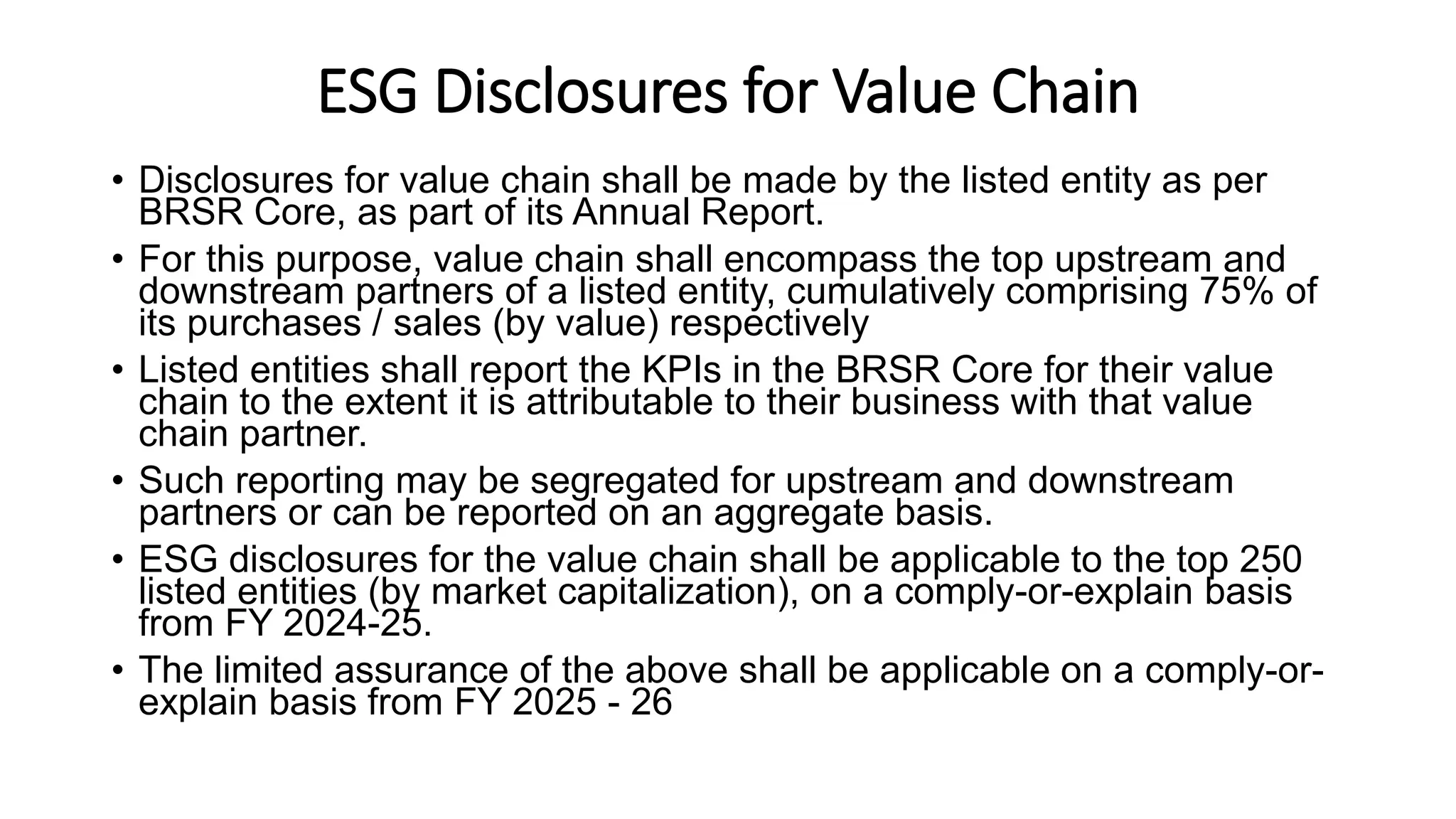 ESG Disclosures for Value Chain
• Disclosures for value chain shall be made by the listed entity as per
BRSR Core, as part of its Annual Report.
• For this purpose, value chain shall encompass the top upstream and
downstream partners of a listed entity, cumulatively comprising 75% of
its purchases / sales (by value) respectively
• Listed entities shall report the KPIs in the BRSR Core for their value
chain to the extent it is attributable to their business with that value
chain partner.
• Such reporting may be segregated for upstream and downstream
partners or can be reported on an aggregate basis.
• ESG disclosures for the value chain shall be applicable to the top 250
listed entities (by market capitalization), on a comply-or-explain basis
from FY 2024-25.
• The limited assurance of the above shall be applicable on a comply-or-
explain basis from FY 2025 - 26
 