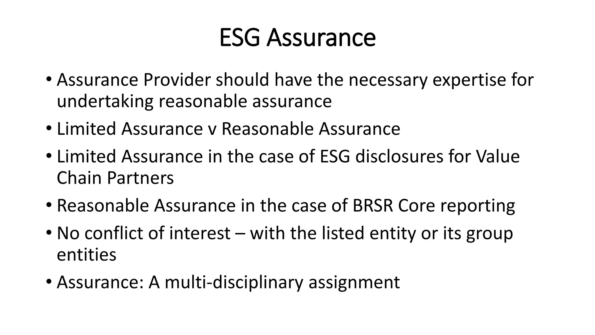 ESG Assurance
• Assurance Provider should have the necessary expertise for
undertaking reasonable assurance
• Limited Assurance v Reasonable Assurance
• Limited Assurance in the case of ESG disclosures for Value
Chain Partners
• Reasonable Assurance in the case of BRSR Core reporting
• No conflict of interest – with the listed entity or its group
entities
• Assurance: A multi-disciplinary assignment
 