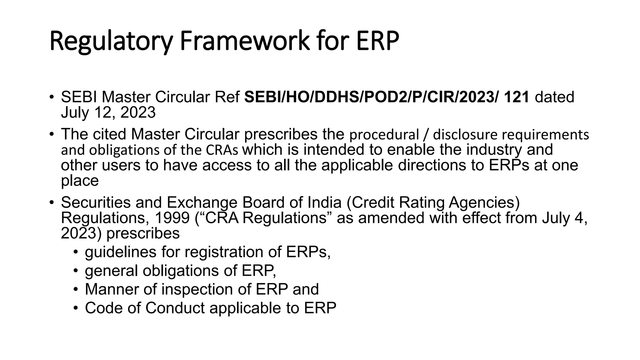 Regulatory Framework for ERP
• SEBI Master Circular Ref SEBI/HO/DDHS/POD2/P/CIR/2023/ 121 dated
July 12, 2023
• The cited Master Circular prescribes the procedural / disclosure requirements
and obligations of the CRAs which is intended to enable the industry and
other users to have access to all the applicable directions to ERPs at one
place
• Securities and Exchange Board of India (Credit Rating Agencies)
Regulations, 1999 (“CRA Regulations” as amended with effect from July 4,
2023) prescribes
• guidelines for registration of ERPs,
• general obligations of ERP,
• Manner of inspection of ERP and
• Code of Conduct applicable to ERP
 