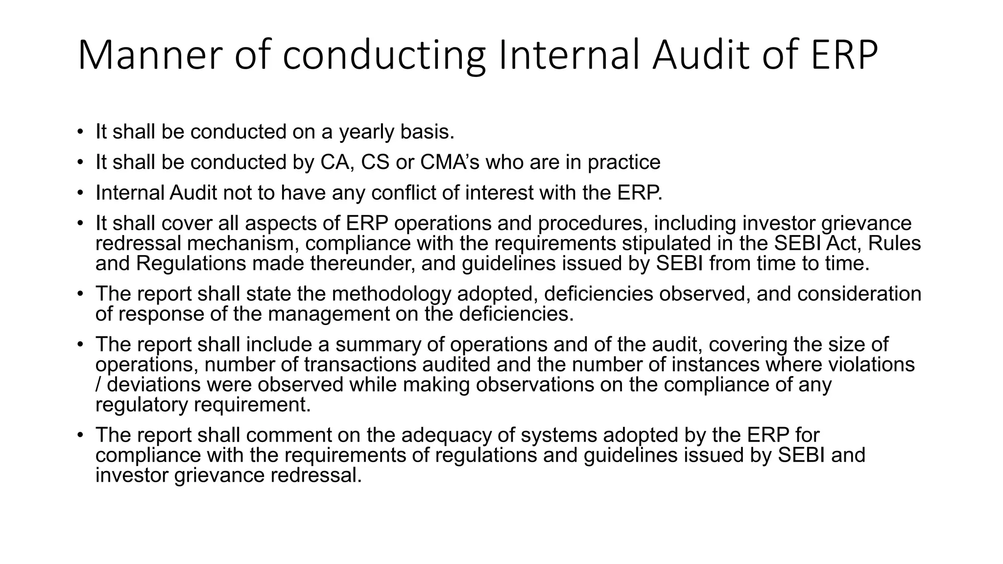 Manner of conducting Internal Audit of ERP
• It shall be conducted on a yearly basis.
• It shall be conducted by CA, CS or CMA’s who are in practice
• Internal Audit not to have any conflict of interest with the ERP.
• It shall cover all aspects of ERP operations and procedures, including investor grievance
redressal mechanism, compliance with the requirements stipulated in the SEBI Act, Rules
and Regulations made thereunder, and guidelines issued by SEBI from time to time.
• The report shall state the methodology adopted, deficiencies observed, and consideration
of response of the management on the deficiencies.
• The report shall include a summary of operations and of the audit, covering the size of
operations, number of transactions audited and the number of instances where violations
/ deviations were observed while making observations on the compliance of any
regulatory requirement.
• The report shall comment on the adequacy of systems adopted by the ERP for
compliance with the requirements of regulations and guidelines issued by SEBI and
investor grievance redressal.
 